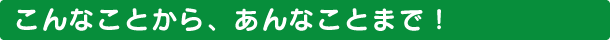 こんなことから、あんなことまで！